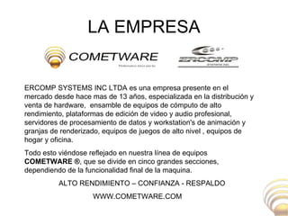 LA EMPRESA ERCOMP SYSTEMS INC LTDA es una empresa presente en el mercado desde hace mas de 13 años, especializada en la distribución y venta de hardware,  ensamble de equipos de cómputo de alto rendimiento, plataformas de edición de video y audio profesional, servidores de procesamiento de datos y workstation's de animación y granjas de renderizado, equipos de juegos de alto nivel , equipos de hogar y oficina.  Todo esto viéndose reflejado en nuestra línea de equipos  COMETWARE ® , que se divide en cinco grandes secciones, dependiendo de la funcionalidad final de la maquina.  ALTO RENDIMIENTO – CONFIANZA - RESPALDO WWW.COMETWARE.COM 