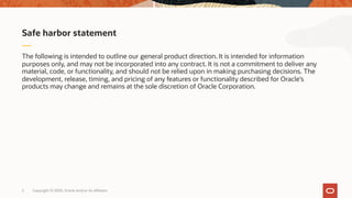 The following is intended to outline our general product direction. It is intended for information
purposes only, and may not be incorporated into any contract. It is not a commitment to deliver any
material, code, or functionality, and should not be relied upon in making purchasing decisions. The
development, release, timing, and pricing of any features or functionality described for Oracle’s
products may change and remains at the sole discretion of Oracle Corporation.
Safe harbor statement
Copyright © 2020, Oracle and/or its affiliates2
 