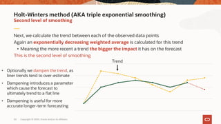 Copyright © 2020, Oracle and/or its affiliates20
Next, we calculate the trend between each of the observed data points
Again an exponentially decreasing weighted average is calculated for this trend
• Meaning the more recent a trend the bigger the impact it has on the forecast
This is the second level of smoothing
Second level of smoothing
Holt-Winters method (AKA triple exponential smoothing)
Trend
• Optionally we dampen the trend, as
liner trends tend to over-estimate
• Dampening introduces a parameter
which cause the forecast to
ultimately trend to a flat line
• Dampening is useful for more
accurate longer-term forecasting
 