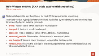 Copyright © 2020, Oracle and/or its affiliates22
Statsmodels provide a python library for Holt-Winters exponential smoothing
There are various hyperparameters which are autotuned by the library but the following need
to be specified when building the model
• trend: Type of trend, either additive or multiplicative
• damped: If the trend should be damped
• seasonal: Type of seasonal trend, either additive or multiplicative
• seasonal_periods: The number of time steps in a seasonal period
• use_boxcox: If to use a power transform to normalize the timeseries
• remove_bias: ensures the average of the residual (difference between forecast value and
observed value) will be zero
Hyperparameters
Holt-Winters method (AKA triple exponential smoothing)
 