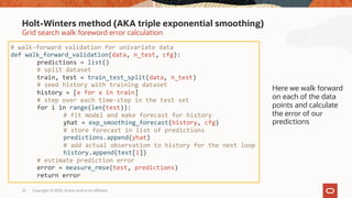 Copyright © 2020, Oracle and/or its affiliates25
Grid search walk foreword error calculation
Holt-Winters method (AKA triple exponential smoothing)
# walk-forward validation for univariate data
def walk_forward_validation(data, n_test, cfg):
predictions = list()
# split dataset
train, test = train_test_split(data, n_test)
# seed history with training dataset
history = [x for x in train]
# step over each time-step in the test set
for i in range(len(test)):
# fit model and make forecast for history
yhat = exp_smoothing_forecast(history, cfg)
# store forecast in list of predictions
predictions.append(yhat)
# add actual observation to history for the next loop
history.append(test[i])
# estimate prediction error
error = measure_rmse(test, predictions)
return error
Here we walk forward
on each of the data
points and calculate
the error of our
predictions
 
