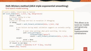 Copyright © 2020, Oracle and/or its affiliates26
Grid search model scoring
Holt-Winters method (AKA triple exponential smoothing)
# score a model, return None on failure
def score_model(data, n_test, cfg, debug=False):
result = None
# convert config to a key
key = str(cfg)
# show all warnings and fail on exception if debugging
if debug:
result = walk_forward_validation(data, n_test, cfg)
else:
# one failure during model validation suggests an unstable config
try:
# never show warnings when grid searching, too noisy
with catch_warnings():
filterwarnings("ignore")
result = walk_forward_validation(data, n_test, cfg)
except:
error = None
# check for an interesting result
if result is not None:
print(' > Model[%s] %.3f' % (key, result))
return (key, result)
This allows us to
score our models
and ignore any
invalid
hyperparameter
combinations
 