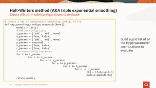Copyright © 2020, Oracle and/or its affiliates27
Create a list of model configurations to evaluate
Holt-Winters method (AKA triple exponential smoothing)
# create a set of exponential smoothing configs to try
def exp_smoothing_configs(seasonal=[None]):
models = list()
# define config lists
t_params = ['add', 'mul', None]
d_params = [True, False]
s_params = ['add', 'mul', None]
p_params = seasonal
b_params = [True, False]
r_params = [True, False]
# create config instances
for t in t_params:
for d in d_params:
for s in s_params:
for p in p_params:
for b in b_params:
for r in r_params:
cfg = [t,d,s,p,b,r]
models.append(cfg)
return models
Build a grid list of all
the hyperparameter
permutations to
evaluate
 