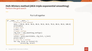 Copyright © 2020, Oracle and/or its affiliates29
Perform the grid search
Holt-Winters method (AKA triple exponential smoothing)
if __name__ == '__main__':
# define a test dataset
data = [10.0, 20.0, 30.0, 40.0, 50.0, 60.0, 70.0, 80.0, 90.0, 100.0]
print(data)
# data split
n_test = 4
# model configs
cfg_list = exp_smoothing_configs()
# grid search
scores = grid_search(data, cfg_list, n_test)
print('done')
# list top 3 configs
for cfg, error in scores[:3]:
print(cfg, error)
Put it all together
 