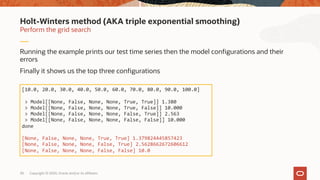 Copyright © 2020, Oracle and/or its affiliates30
Running the example prints our test time series then the model configurations and their
errors
Finally it shows us the top three configurations
Perform the grid search
Holt-Winters method (AKA triple exponential smoothing)
[10.0, 20.0, 30.0, 40.0, 50.0, 60.0, 70.0, 80.0, 90.0, 100.0]
> Model[[None, False, None, None, True, True]] 1.380
> Model[[None, False, None, None, True, False]] 10.000
> Model[[None, False, None, None, False, True]] 2.563
> Model[[None, False, None, None, False, False]] 10.000
done
[None, False, None, None, True, True] 1.379824445857423
[None, False, None, None, False, True] 2.5628662672606612
[None, False, None, None, False, False] 10.0
 