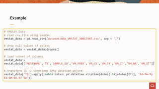 Example
# VMStat Data
# read csv file using pandas
vmstat_data = pd.read_csv('dataset/OSW_VMSTAT_30017907.csv', sep = ',’)
# drop null values if exists
vmstat_data = vmstat_data.dropna()
# load subset of columns
vmstat_data =
vmstat_data[['HOSTNAME','TS','SAMPLE_ID','VM_FREE','VM_US','VM_SY','VM_ID','VM_WA','VM_ST’]]
# transform TS -> timestamp into datetime object
vmstat_data['TS'].apply(lambda dates: pd.datetime.strptime(dates[:24]+dates[27:], '%d-%m-%y
%I:%M:%S.%f %p'))
 