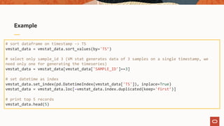 Example
# sort dataframe on timestamp -> TS
vmstat_data = vmstat_data.sort_values(by='TS’)
# select only sample_id 3 (VM stat generates data of 3 samples on a single timestamp, we
need only one for generating the timeseries)
vmstat_data = vmstat_data[vmstat_data['SAMPLE_ID']==3]
# set datetime as index
vmstat_data.set_index(pd.DatetimeIndex(vmstat_data['TS']), inplace=True)
vmstat_data = vmstat_data.loc[~vmstat_data.index.duplicated(keep='first’)]
# print top 5 records
vmstat_data.head(5)
 