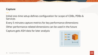 Initial one-time setup defines configuration for scope of CDBs, PDBs &
Services
Every 5 minutes capture metrics for key performance dimensions:
Other performance related dimensions can be used in the future
Capture gets ASH data for later analysis
Capture
Copyright © 2020, Oracle and/or its affiliates80
 