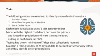 The following models are retrained to identify anomalies in the metrics
1. Isolation Forest
2. One-Class Support Vector Machine
3. Local Outlier Factor
Each model is evaluated using 5 test accuracy scores
Model with the highest confidence becomes the primary
and is used for prediction until next training iteration,
as long as confidence is > 92%
Testing has shown minimum of 7 days data collection is required
Maintain a rolling window of 31 days of data to account for seasonality within
a month & provide better predictability
Train
Copyright © 2020, Oracle and/or its affiliates81
 