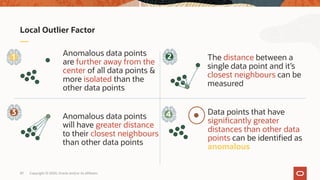 Local Outlier Factor
Anomalous data points
are further away from the
center of all data points &
more isolated than the
other data points
The distance between a
single data point and it’s
closest neighbours can be
measured
Anomalous data points
will have greater distance
to their closest neighbours
than other data points
Data points that have
significantly greater
distances than other data
points can be identified as
anomalous
1 2
43
Copyright © 2020, Oracle and/or its affiliates87
 
