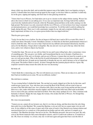 shone a little way down the shaft, and revealed the topmost rung of the ladder, but it was hopeless trying to
reach it. I should either have been tossed up again by the escape, or else have fallen in, and died. I could only
lie on the grass, sipping and sipping, and from time to time glancing around me.
"I knew that I was in Wessex, for I had taken care to go to a lecture on the subject before starting. Wessex lies
above the room in which we are talking now. It was once an important state. Its kings held all the southern
coast form the Andredswald to Cornwall, while the Wansdyke protected them on the north, running over the
high ground. The lecturer was only concerned with the rise of Wessex, so I do not know how long it remained
an international power, nor would the knowledge have assisted me. To tell the truth I could do nothing but
laugh, during this part. There was I, with a pneumatic stopper by my side and a respirator bobbing over my
head, imprisoned, all three of us, in a grass-grown hollow that was edged with fern."
Then he grew grave again.
"Lucky for me that it was a hollow. For the air began to fall back into it and to fill it as water fills a bowl. I
could crawl about. Presently I stood. I breathed a mixture, in which the air that hurts predominated whenever I
tried to climb the sides. This was not so bad. I had not lost my tabloids and remained ridiculously cheerful,
and as for the Machine, I forgot about it altogether. My one aim now was to get to the top, where the ferns
were, and to view whatever objects lay beyond.
"I rushed the slope. The new air was still too bitter for me and I came rolling back, after a momentary vision
of something grey. The sun grew very feeble, and I remembered that he was in Scorpio--I had been to a
lecture on that too. If the sun is in Scorpio, and you are in Wessex, it means that you must be as quick as you
can, or it will get too dark. (This is the first bit of useful information I have ever got from a lecture, and I
expect it will be the last.) It made me try frantically to breathe the new air, and to advance as far as I dared out
of my pond. The hollow filled so slowly. At times I thought that the fountain played with less vigour. My
respirator seemed to dance nearer the earth; the roar was decreasing."
He broke off.
"I don't think this is interesting you. The rest will interest you even less. There are no ideas in it, and I wish
that I had not troubled you to come. We are too different, mother."
She told him to continue.
"It was evening before I climbed the bank. The sun had very nearly slipped out of the sky by this time, and I
could not get a good view. You, who have just crossed the Roof of the World, will not want to hear an
account of the little hills that I saw--low colourless hills. But to me they were living and the turf that covered
them was a skin, under which their muscles rippled, and I felt that those hills had called with incalculable
force to men in the past, and that men had loved them. Now they sleep--perhaps for ever. They commune with
humanity in dreams. Happy the man, happy the woman, who awakes the hills of Wessex. For though they
sleep, they will never die."
His voice rose passionately.
"Cannot you see, cannot all you lecturers see, that it is we that are dying, and that down here the only thing
that really lives in the Machine? We created the Machine, to do our will, but we cannot make it do our will
now. It was robbed us of the sense of space and of the sense of touch, it has blurred every human relation and
narrowed down love to a carnal act, it has paralysed our bodies and our wills, and now it compels us to
worship it. The Machine develops--but not on our lies. The Machine proceeds--but not to our goal. We only
exist as the blood corpuscles that course through its arteries, and if it could work without us, it would let us
die. Oh, I have no remedy--or, at least, only one--to tell men again and again that I have seen the hills of
13
 