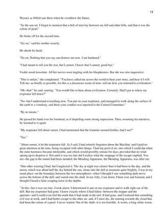 Wessex as ®lfrid saw them when he overthrew the Danes.
"So the sun set. I forgot to mention that a belt of mist lay between my hill and other hills, and that it was the
colour of pearl."
He broke off for the second time.
"Go on," said his mother wearily.
He shook his head.
"Go on. Nothing that you say can distress me now. I am hardened."
"I had meant to tell you the rest, but I cannot; I know that I cannot; good-bye."
Vashti stood irresolute. All her nerves were tingling with his blasphemies. But she was also inquisitive.
"This is unfair," she complained. "You have called me across the world to hear your story, and hear it I will.
Tell me--as briefly as possible, for this is a disastrous waste of time--tell me how you returned to civilization."
"Oh--that!" he said, starting. "You would like to hear about civilization. Certainly. Had I got to where my
respirator fell down?"
"No--but I understand everything now. You put on your respirator, and managed to walk along the surface of
the earth to a vomitory, and there your conduct was reported to the Central Committee."
"By no means."
He passed his hand over his forehead, as if dispelling some strong impression. Then, resuming his narrative,
he warmed to it again.
"My respirator fell about sunset. I had mentioned that the fountain seemed feebler, had I not?"
"Yes."
"About sunset, it let the respirator fall. As I said, I had entirely forgotten about the Machine, and I paid no
great attention at the time, being occupied with other things. I had my pool of air, into which I could dip when
the outer keenness became intolerable, and which would possibly remain for days, provided that no wind
sprang up to disperse it. Not until it was too late did I realize what the stoppage of the escape implied. You
see--the gap in the tunnel had been mended; the Mending Apparatus; the Mending Apparatus, was after me.
"One other warning I had, but I neglected it. The sky at night was clearer than it had been in the day, and the
moon, which was about half the sky behind the sun, shone into the dell at moments quite brightly. I was in my
usual place--on the boundary between the two atmospheres--when I thought I saw something dark move
across the bottom of the dell, and vanish into the shaft. In my folly, I ran down. I bent over and listened, and I
thought I heard a faint scraping noise in the depths.
"At this--but it was too late--I took alarm. I determined to put on my respirator and to walk right out of the
dell. But my respirator had gone. I knew exactly where it had fallen--between the stopper and the
aperture--and I could even feel the mark that it had made in the turf. It had gone, and I realized that something
evil was at work, and I had better escape to the other air, and, if I must die, die running towards the cloud that
had been the colour of a pearl. I never started. Out of the shaft--it is too horrible. A worm, a long white worm,
14
 