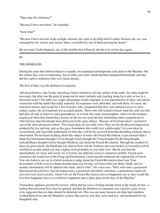 "Then why this obstinacy?"
"Because I have seen them," he exploded.
"Seen what?"
"Because I have seen her in the twilight--because she came to my help when I called--because she, too, was
entangled by the worms, and, luckier than I, was killed by one of them piercing her throat."
He was mad. Vashti departed, nor, in the troubles that followed, did she ever see his face again.
III
THE HOMELESS
During the years that followed Kuno's escapade, two important developments took place in the Machine. On
the surface they were revolutionary, but in either case men's minds had been prepared beforehand, and they
did but express tendencies that were latent already.
The first of these was the abolition of respirator.
Advanced thinkers, like Vashti, had always held it foolish to visit the surface of the earth. Air-ships might be
necessary, but what was the good of going out for mere curiosity and crawling along for a mile or two in a
terrestrial motor? The habit was vulgar and perhaps faintly improper: it was unproductive of ideas, and had no
connection with the habits that really mattered. So respirators were abolished, and with them, of course, the
terrestrial motors, and except for a few lecturers, who complained that they were debarred access to their
subject-matter, the development was accepted quietly. Those who still wanted to know what the earth was like
had after all only to listen to some gramophone, or to look into some cinematophote. And even the lecturers
acquiesced when they found that a lecture on the sea was none the less stimulating when compiled out of
other lectures that had already been delivered on the same subject. "Beware of first-hand ideas!" exclaimed
one of the most advanced of them. "First-hand ideas do not really exist. They are but the physical impressions
produced by live and fear, and on this gross foundation who could erect a philosophy? Let your ideas be
second-hand, and if possible tenth-hand, for then they will be far removed from that disturbing element--direct
observation. Do not learn anything about this subject of mine--the French Revolution. Learn instead what I
think that Enicharmon thought Urizen thought Gutch thought Ho-Yung thought Chi-Bo-Sing thought
LafcadioHearn thought Carlyle thought Mirabeau said about the French Revolution. Through the medium of
these ten great minds, the blood that was shed at Paris and the windows that were broken at Versailles will be
clarified to an idea which you may employ most profitably in your daily lives. But be sure that the
intermediates are many and varied, for in history one authority exists to counteract another. Urizen must
counteract the scepticism of Ho-Yung and Enicharmon, I must myself counteract the impetuosity of Gutch.
You who listen to me are in a better position to judge about the French Revolution than I am. Your
descendants will be even in a better position than you, for they will learn what you think I think, and yet
another intermediate will be added to the chain. And in time"--his voice rose--"there will come a generation
that had got beyond facts, beyond impressions, a generation absolutely colourless, a generationseraphically
free from taint of personality, which will see the French Revolution not as it happened, nor as they would like
it to have happened, but as it would have happened, had it taken place in the days of the Machine."
Tremendous applause greeted this lecture, which did but voice a feeling already latent in the minds of men--a
feeling that terrestrial facts must be ignored, and that the abolition of respirators was a positive gain. It was
even suggested that air-ships should be abolished too. This was not done, because air-ships had somehow
worked themselves into the Machine's system. But year by year they were used less, and mentioned less by
thoughtful men.
16
 