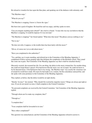 He refused to visualize his face upon the blue plate, and speaking out of the darkness with solemnity said:
"The Machine stops."
"What do you say?"
"The Machine is stopping, I know it, I know the signs."
She burst into a peal of laughter. He heard her and was angry, and they spoke no more.
"Can you imagine anything more absurd?" she cried to a friend. "A man who was my son believes that the
Machine is stopping. It would be impious if it was not mad."
"The Machine is stopping?" her friend replied. "What does that mean? The phrase conveys nothing to me."
"Nor to me."
"He does not refer, I suppose, to the trouble there has been lately with the music?"
"Oh no, of course not. Let us talk about music."
"Have you complained to the authorities?"
"Yes, and they say it wants mending, and referred me to the Committee of the Mending Apparatus. I
complained of those curious gasping sighs that disfigure the symphonies of the Brisbane school. They sound
like some one in pain. The Committee of the Mending Apparatus say that it shall be remedied shortly."
Obscurely worried, she resumed her life. For one thing, the defect in the music irritated her. For another thing,
she could not forget Kuno's speech. If he had known that the music was out of repair--he could not know it,
for he detested music--if he had known that it was wrong, "the Machine stops" was exactly the venomous sort
of remark he would have made. Of course he had made it at a venture, but the coincidence annoyed her, and
she spoke with some petulance to the Committee of the Mending Apparatus.
They replied, as before, that the defect would be set right shortly.
"Shortly! At once!" she retorted. "Why should I be worried by imperfect music? Things are always put right at
once. If you do not mend it at once, I shall complain to the Central Committee."
"No personal complaints are received by the Central Committee," the Committee of the Mending Apparatus
replied.
"Through whom am I to make my complaint, then?"
"Through us."
"I complain then."
"Your complaint shall be forwarded in its turn."
"Have others complained?"
This question was unmechanical, and the Committee of the Mending Apparatus refused to answer it.
18
 