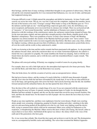 their heritage, and the hum of many workings clothed their thoughts in one garment of subserviency. Only the
old and the sick remained ungrateful, for it was rumoured that Euthanasia, too, was out of order, and that pain
had reappeared among men.
It became difficult to read. A blight entered the atmosphere and dulled its luminosity. At times Vashti could
scarcely see across her room. The air, too, was foul. Loud were the complaints, impotent the remedies, heroic
the tone of the lecturer as he cried: "Courage! courage! What matter so long as the Machine goes on ? To it
the darkness and the light are one." And though things improved again after a time, the old brilliancy was
never recaptured, and humanity never recovered from its entrance into twilight. There was an hysterical talk
of "measures," of "provisional dictatorship," and the inhabitants of Sumatra were asked to familiarize
themselves with the workings of the central power station, the said power station being situated in France. But
for the most part panic reigned, and men spent their strength praying to their Books, tangible proofs of the
Machine's omnipotence. There were gradations of terror--at times came rumours of hope--the Mending
Apparatus was almost mended--the enemies of the Machine had been got under--new "nerve-centres" were
evolving which would do the work even more magnificently than before. But there came a day when, without
the slightest warning, without any previous hint of feebleness, the entire communication-system broke down,
all over the world, and the world, as they understood it, ended.
Vashti was lecturing at the time and her earlier remarks had been punctuated with applause. As she proceeded
the audience became silent, and at the conclusion there was no sound. Somewhat displeased, she called to a
friend who was a specialist in sympathy. No sound: doubtless the friend was sleeping. And so with the next
friend whom she tried to summon, and so with the next, until she remembered Kuno's cryptic remark, "The
Machine stops".
The phrase still conveyed nothing. If Eternity was stopping it would of course be set going shortly.
For example, there was still a little light and air--the atmosphere had improved a few hours previously. There
was still the Book, and while there was the Book there was security.
Then she broke down, for with the cessation of activity came an unexpected terror--silence.
She had never known silence, and the coming of it nearly killed her--it did kill many thousands of people
outright. Ever since her birth she had been surrounded by the steady hum. It was to the ear what artificial air
was to the lungs, and agonizing pains shot across her head. And scarcely knowing what she did, she stumbled
forward and pressed the unfamiliar button, the one that opened the door of her cell.
Now the door of the cell worked on a simple hinge of its own. It was not connected with the central power
station, dying far away in France. It opened, rousing immoderate hopes in Vashti, for she thought that the
Machine had been mended. It opened, and she saw the dim tunnel that curved far away towards freedom. One
look, and then she shrank back. For the tunnel was full of people--she was almost the last in that city to have
taken alarm.
People at any time repelled her, and these were nightmares from her worst dreams. People were crawling
about, people were screaming, whimpering, gasping for breath, touching each other, vanishing in the dark,
and ever and anon being pushed off the platform on to the live rail. Some were fighting round the electric
bells, trying to summon trains which could not be summoned. Others were yelling for Euthanasia or for
respirators, or blaspheming the Machine. Others stood at the doors of their cells fearing, like herself, either to
stop in them or to leave them. And behind all the uproar was silence--the silence which is the voice of the
earth and of the generations who have gone.
No--it was worse than solitude. She closed the door again and sat down to wait for the end. The disintegration
went on, accompanied by horrible cracks and rumbling. The valves that restrained the Medical Apparatus
20
 