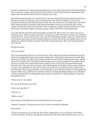 must have weakened, for it ruptured and hung hideously from the ceiling. The floor heaved and fell and flung
her from the chair. A tube oozed towards her serpent fashion. And at last the final horror approached--light
began to ebb, and she knew that civilization's long day was closing.
She whirled around, praying to be saved from this, at any rate, kissing the Book, pressing button after button.
The uproar outside was increasing, and even penetrated the wall. Slowly the brilliancy of her cell was
dimmed, the reflections faded from the metal switches. Now she could not see the reading-stand, now not the
Book, though she held it in her hand. Light followed the flight of sound, air was following light, and the
original void returned to the cavern from which it has so long been excluded. Vashti continued to whirl, like
the devotees of an earlier religion, screaming, praying, striking at the buttons with bleeding hands.
It was thus that she opened her prison and escaped--escaped in the spirit: at least so it seems to me, ere my
meditation closes. That she escapes in the body--I cannot perceive that. She struck, by chance, the switch that
released the door, and the rush of foul air on her skin, the loud throbbing whispers in her ears, told her that she
was facing the tunnel again, and that tremendous platform on which she had seen men fighting. They were not
fighting now. Only the whispers remained, and the little whimpering groans. They were dying by hundreds
out in the dark.
She burst into tears.
Tears answered her.
They wept for humanity, those two, not for themselves. They could not bear that this should be the end. Ere
silence was completed their hearts were opened, and they knew what had been important on the earth. Man,
the flower of all flesh, the noblest of all creatures visible, man who had once made god in his image, and had
mirrored his strength on the constellations, beautiful naked man was dying, strangled in the garments that he
had woven. Century after century had he toiled, and here was his reward. Truly the garment had seemed
heavenly at first, shot with colours of culture, sewn with the threads of self-denial. And heavenly it had been
so long as man could shed it at will and live by the essence that is his soul, and the essence, equally divine,
that is his body. The sin against the body--it was for that they wept in chief; the centuries of wrong against the
muscles and the nerves, and those five portals by which we can alone apprehend--glozing it over with talk of
evolution, until the body was white pap, the home of ideas as colourless, last sloshy stirrings of a spirit that
had grasped the stars.
"Where are you?" she sobbed.
His voice in the darkness said, "Here."
Is there any hope, Kuno?"
"None for us."
"Where are you?"
She crawled over the bodies of the dead. His blood spurted over her hands.
"Quicker," he gasped, "I am dying--but we touch, we talk, not through the Machine."
He kissed her.
"We have come back to our own. We die, but we have recaptured life, as it was in Wessex, when ®lfrid
overthrew the Danes. We know what they know outside, they who dwelt in the cloud that is the colour of a
21
 