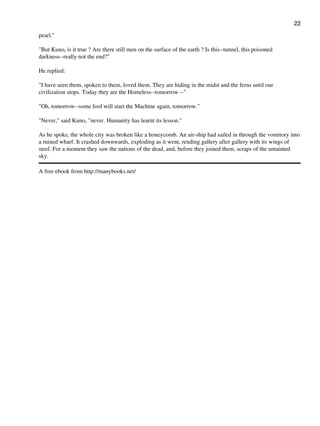 pearl."
"But Kuno, is it true ? Are there still men on the surface of the earth ? Is this--tunnel, this poisoned
darkness--really not the end?"
He replied:
"I have seen them, spoken to them, loved them. They are hiding in the midst and the ferns until our
civilization stops. Today they are the Homeless--tomorrow --"
"Oh, tomorrow--some fool will start the Machine again, tomorrow."
"Never," said Kuno, "never. Humanity has learnt its lesson."
As he spoke, the whole city was broken like a honeycomb. An air-ship had sailed in through the vomitory into
a ruined wharf. It crashed downwards, exploding as it went, rending gallery after gallery with its wings of
steel. For a moment they saw the nations of the dead, and, before they joined them, scraps of the untainted
sky.
A free ebook from http://manybooks.net/
22
 