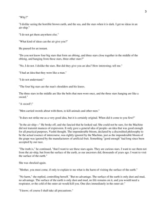 "Why?"
"I dislike seeing the horrible brown earth, and the sea, and the stars when it is dark. I get no ideas in an
air-ship."
"I do not get them anywhere else."
"What kind of ideas can the air give you?"
He paused for an instant.
"Do you not know four big stars that form an oblong, and three stars close together in the middle of the
oblong, and hanging from these stars, three other stars?"
"No, I do not. I dislike the stars. But did they give you an idea? How interesting; tell me."
"I had an idea that they were like a man."
"I do not understand."
"The four big stars are the man's shoulders and his knees.
The three stars in the middle are like the belts that men wore once, and the three stars hanging are like a
sword."
"A sword?;"
"Men carried swords about with them, to kill animals and other men."
"It does not strike me as a very good idea, but it is certainly original. When did it come to you first?"
"In the air-ship---" He broke off, and she fancied that he looked sad. She could not be sure, for the Machine
did not transmit nuances of expression. It only gave a general idea of people--an idea that was good enough
for all practical purposes, Vashti thought. The imponderable bloom, declared by a discredited philosophy to
be the actual essence of intercourse, was rightly ignored by the Machine, just as the imponderable bloom of
the grape was ignored by the manufacturers of artificial fruit. Something "good enough" had long since been
accepted by our race.
"The truth is," he continued, "that I want to see these stars again. They are curious stars. I want to see them not
from the air-ship, but from the surface of the earth, as our ancestors did, thousands of years ago. I want to visit
the surface of the earth."
She was shocked again.
"Mother, you must come, if only to explain to me what is the harm of visiting the surface of the earth."
"No harm," she replied, controlling herself. "But no advantage. The surface of the earth is only dust and mud,
no advantage. The surface of the earth is only dust and mud, no life remains on it, and you would need a
respirator, or the cold of the outer air would kill you. One dies immediately in the outer air."
"I know; of course I shall take all precautions."
3
 