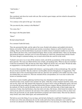 "And besides--"
"Well?"
She considered, and chose her words with care. Her son had a queer temper, and she wished to dissuade him
from the expedition.
"It is contrary to the spirit of the age," she asserted.
"Do you mean by that, contrary to the Machine?"
"In a sense, but--"
His image is the blue plate faded.
"Kuno!"
He had isolated himself.
For a moment Vashti felt lonely.
Then she generated the light, and the sight of her room, flooded with radiance and studded with electric
buttons, revived her. There were buttons and switches everywhere--buttons to call for food for music, for
clothing. There was the hot-bath button, by pressure of which a basin of (imitation) marble rose out of the
floor, filled to the brim with a warm deodorized liquid. There was the cold-bath button. There was the button
that produced literature, and there were of course the buttons by which she communicated with her friends.
The room, though it contained nothing, was in touch with all that she cared for in the world.
Vashanti's next move was to turn off the isolation switch, and all the accumulations of the last three minutes
burst upon her. The room was filled with the noise of bells, and speaking-tubes. What was the new food like?
Could she recommend it? Has she had any ideas lately? Might one tell her one's own ideas? Would she make
an engagement to visit the public nurseries at an early date?--say this day month.
To most of these questions she replied with irritation--a growing quality in that accelerated age. She said that
the new food was horrible. That she could not visit the public nurseries through press of engagements. That
she had no ideas of her own but had just been told one--that four stars and three in the middle were like a man:
she doubted there was much in it. Then she switched off her correspondents, for it was time to deliver her
lecture on Australian music.
The clumsy system of public gatherings had been long since abandoned; neither Vashti nor her audience
stirred from their rooms. Seated in her armchair she spoke, while they in their armchairs heard her, fairly well,
and saw her, fairly well. She opened with a humorous account of music in the pre Mongolian epoch, and went
on to describe the great outburst of song that followed the Chinese conquest. Remote and prim¾val as were
the methods of I-San-So and the Brisbane school, she yet felt (she said) that study of them might repay the
musicians of today: they had freshness; they had, above all, ideas. Her lecture, which lasted ten minutes, was
well received, and at its conclusion she and many of her audience listened to a lecture on the sea; there were
ideas to be got from the sea; the speaker had donned a respirator and visited it lately. Then she fed, talked to
many friends, had a bath, talked again, and summoned her bed.
The bed was not to her liking. It was too large, and she had a feeling for a small bed. Complaint was useless,
for beds were of the same dimension all over the world, and to have had an alternative size would have
involved vast alterations in the Machine. Vashti isolated herself--it was necessary, for neither day nor night
4
 