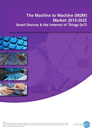 The Machine to Machine (M2M)
Market 2013-2023

Smart Devices & the Internet of Things (IoT)

©notice
This material is copyright by visiongain. It is against the law to reproduce any of this material without the prior written agreement of visiongain. You cannot photocopy, fax, download to database or duplicate in any other way any of the material contained in this report. Each purchase and single copy is for personal use only.

 