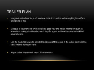TRAILER PLAN
•   Images of main character, such as where he is stood on the scales weighing himself and
    taking note of this.


•   Dialogue of key moments which will give a good view and insight into the film such as
    where he is talking about how he hasn‟t slept for a year and how insomnia hasn‟t killed
    anyone before.


•   Link the machines he works on with the dialogue of the people in the locker room when he
    says „no body wants you here.


•   Airport coffee shop when it says 1.30 on the clock.
 