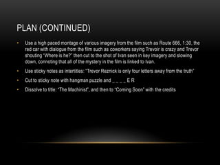 PLAN (CONTINUED)
•   Use a high paced montage of various imagery from the film such as Route 666, 1:30, the
    red car with dialogue from the film such as coworkers saying Trevoir is crazy and Trevor
    shouting “Where is he?” then cut to the shot of Ivan seen in key imagery and slowing
    down, connoting that all of the mystery in the film is linked to Ivan.
•   Use sticky notes as intertitles: “Trevor Reznick is only four letters away from the truth”
•   Cut to sticky note with hangman puzzle and _ _ _ _ E R
•   Dissolve to title: “The Machinist”, and then to “Coming Soon” with the credits
 