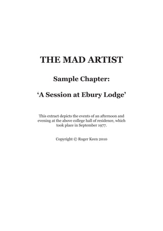 THE MAD ARTIST

         Sample Chapter:

‘A Session at Ebury Lodge’


 This extract depicts the events of an afternoon and
evening at the above college hall of residence, which
           took place in September 1977.


          Copyright © Roger Keen 2010
 