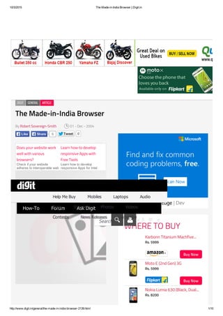 10/3/2015 The Made­in­India Browser | Digit.in
http://www.digit.in/general/the­made­in­india­browser­2139.html 1/10
The Made-in-India BrowserThe Made-in-India Browser
ByBy Robert Sovereign-SmithRobert Sovereign-Smith 01 - Dec - 200401 - Dec - 2004
Tweet 0
Does your website work
well with various
browsers?
Check if your website
adheres to interoperable web
standards and is ready for
Learn how to develop
responsive Apps with
Free Tools
Learn how to develop
responsive Apps for Intel
Device, Download free tools,
WHERE TO BUYWHERE TO BUY
DIGITDIGIT GENERALGENERAL ARTICLEARTICLE
Like 0Share
Buy NowBuy Now
Karbonn Titanium Machfive...Karbonn Titanium Machfive...
Rs. 5999Rs. 5999
Buy NowBuy Now
Moto E (2nd Gen) 3GMoto E (2nd Gen) 3G
Rs. 5999Rs. 5999
Nokia Lumia 630 (Black, Dual...Nokia Lumia 630 (Black, Dual...
Rs. 8200Rs. 8200
Top10Top10 ReviewsReviews News & LaunchesNews & Launches In DepthIn Depth
How­ToHow­To ForumForum Ask DigitAsk Digit
A क అA क అ A क అA क అSearch!Search!
Help Me BuyHelp Me Buy MobilesMobiles LaptopsLaptops AudioAudio
AppsApps InternetInternet PhotosPhotos VideosVideos
ContestsContests News ReleasesNews Releases SubscribeSubscribe
 