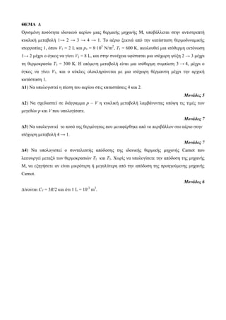 ΘΕΜΑ Δ 
Οπιζμένη ποζόηηηα ιδανικού αεπίος μιαρ θεπμικήρ μησανήρ Μ, ςποβάλλεηαι ζηην ανηιζηπεπηή 
κςκλική μεηαβολή 1→ 2 → 3 → 4 → 1. Το αέπιο ξεκινά από ηην καηάζηαζη θεπμοδςναμικήρ 
ιζοπποπίαρ 1, όπος V1 = 2 L και p1 = 8·105 N/m2, Τ1 = 600 Κ, ακολοςθεί μια ιζόθεπμη εκηόνυζη 
1→ 2 μέσπι ο όγκορ να γίνει V2 = 8 L, και ζηην ζςνέσεια ςθίζηαηαι μια ιζόσυπη τύξη 2 → 3 μέσπι 
ηη θεπμοκπαζία T3 = 300 Κ. Η επόμενη μεηαβολή είναι μια ιζόθεπμη ζςμπίεζη 3 → 4, μέσπι ο 
όγκορ να γίνει V1, και ο κύκλορ ολοκληπώνεηαι με μια ιζόσυπη θέπμανζη μέσπι ηην απσική 
καηάζηαζη 1. 
Δ1) Να ςπολογιζηεί η πίεζη ηος αεπίος ζηιρ καηαζηάζειρ 4 και 2. 
Μονάδες 5 
Δ2) Να ζσεδιαζηεί ζε διάγπαμμα p – V η κςκλική μεηαβολή λαμβάνονηαρ ςπότη ηιρ ηιμέρ ηυν 
μεγεθών p και V πος ςπολογίζαηε. 
Μονάδες 7 
Δ3) Να ςπολογιζηεί ηο ποζό ηηρ θεπμόηηηαρ πος μεηαθέπθηκε από ηο πεπιβάλλον ζηο αέπιο ζηην 
ιζόσυπη μεηαβολή 4 → 1. 
Μονάδες 7 
Δ4) Να ςπολογιζηεί ο ζςνηελεζηήρ απόδοζηρ ηηρ ιδανικήρ θεπμικήρ μησανήρ Carnot πος 
λειηοςπγεί μεηαξύ ηυν θεπμοκπαζιών Τ1 και Τ3. Χυπίρ να ςπολογίζεηε ηην απόδοζη ηηρ μησανήρ 
Μ, να εξηγήζεηε αν είναι μικπόηεπη ή μεγαλύηεπη από ηην απόδοζη ηηρ πποηγούμενηρ μησανήρ 
Carnot. 
Μονάδες 6 
Δίνονηαι CV = 3R/2 και όηι 1 L = 10-3 m3. 
 