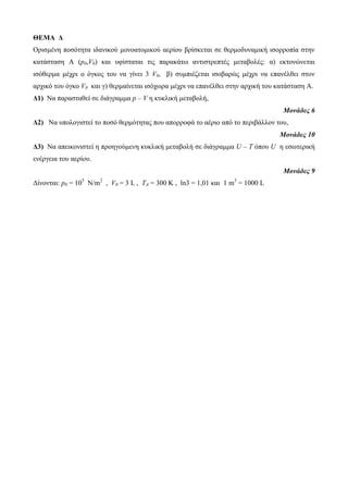 ΘΕΜΑ Δ 
Ορηζκέλε ποζόηεηα ηδαληθού κολοαηοκηθού αερίοσ βρίζθεηαη ζε ζερκοδσλακηθή ηζορροπία ζηελ 
θαηάζηαζε Α (p0,V0) θαη σθίζηαηαη ηης παραθάηω αληηζηρεπηές κεηαβοιές: α) εθηολώλεηαη 
ηζόζερκα κέτρη ο όγθος ηοσ λα γίλεη 3 V0, β) ζσκπηέδεηαη ηζοβαρώς κέτρη λα επαλέιζεη ζηολ 
αρτηθό ηοσ όγθο V0 θαη γ) ζερκαίλεηαη ηζότωρα κέτρη λα επαλέιζεη ζηελ αρτηθή ηοσ θαηάζηαζε Α. 
Δ1) Να παραζηαζεί ζε δηάγρακκα p – V ε θσθιηθή κεηαβοιή, 
Μονάδες 6 
Δ2) Να σποιογηζηεί ηο ποζό ζερκόηεηας ποσ απορροθά ηο αέρηο από ηο περηβάιιολ ηοσ, 
Μονάδες 10 
Δ3) Να απεηθοληζηεί ε προεγούκελε θσθιηθή κεηαβοιή ζε δηάγρακκα U – Τ όποσ U ε εζωηερηθή 
ελέργεηα ηοσ αερίοσ. 
Μονάδες 9 
Δίλοληαη: p0 = 105 N/m2 , V0 = 3 L , TA = 300 K , ln3 = 1,01 θαη 1 m3 = 1000 L 
 