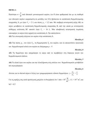 ΘΕΜΑ Δ 
Ποζόηηηα 
2 
n 
 mol ιδανικού μονοαηομικού αεπίος, (ηο R είναι απιθμηηικά ίζο με ηη ζηαθεπά 
R 
ηυν ιδανικών αεπίυν εκθπαζμένη ζε μονάδερ ηος S.I), βπίζκεηαι ζε καηάζηαζη θεπμοδςναμικήρ 
ιζοπποπίαρ Α, με όγκο A V = 2 L και πίεζη A p = 3,2 atm. Με ιζοβαπή ανηιζηπεπηή τύξη ΑΒ, ηο 
αέπιο μεηαβαίνει ζε καηάζηαζη θεπμοδςναμικήρ ιζοπποπίαρ Β, από ηην οποία με ανηιζηπεπηή 
ιζόθεπμη εκηόνυζη ΒΓ αποκηά όγκο V = 16 L. Μια αδιαβαηική ανηιζηπεπηή ζςμπίεζη 
επαναθέπει ηο αέπιο ζηην απσική ηος καηάζηαζη Α. Να ςπολογίζεηε: 
Δ1) Tην εζυηεπική ενέπγεια ηος αεπίος ζηην καηάζηαζη Α. 
Μονάδες 6 
Δ2) Tην πίεζη p , ηον όγκο V , ηη θεπμοκπαζία T ηος αεπίος, και να απεικονίζεηε (ποιοηικά) 
ηον θεπμοδςναμικό κύκλο ηος αεπίος ζε διάγπαμμα p – V. 
Μονάδες 8 
Δ3) Tη θεπμόηηηα πος αποππόθηζε ηο αέπιο από ηο πεπιβάλλον ζηη διάπκεια αςηού ηος 
θεπμοδςναμικού κύκλος. 
Μονάδες 5 
Δ4) Tο ολικό έπγο ηος αεπίος για ηην ολοκλήπυζη ενόρ κύκλος ηυν θεπμοδςναμικών μεηαβολών 
πος πεπιγπάθηκαν. 
Μονάδες 6 
C 
C 
Γίνεηαι για ηο ιδανικό αέπιο ο λόγορ ηυν γπαμμομοπιακών ειδικών θεπμοηήηυν P 
  = 
V 
. 
 , 1 L = 10-3 m3, και 
Για ηιρ ππάξειρ ζαρ καηά πποζέγγιζη μποπείηε να θευπήζεηε όηι 5 
N 
2 
1 atm 10 
m 
ln2 = 0,7. 
 