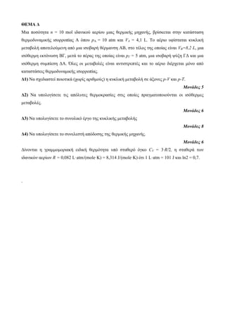 ΘΕΜΑ Δ 
Μια ποζόηηηα n = 10 mol ιδανικού αεπίος μιαρ θεπμικήρ μησανήρ, βπίζκεηαι ζηην καηάζηαζη 
θεπμοδςναμικήρ ιζοπποπίαρ Α όπος pA = 10 atm και VA = 4,1 L. Το αέπιο ςθίζηαηαι κςκλική 
μεηαβολή αποηελούμενη από μια ιζοβαπή θέπμανζη ΑΒ, ζηο ηέλορ ηηρ οποίαρ είναι VB=8,2 L, μια 
ιζόθεπμη εκηόνυζη ΒΓ, μεηά ηο πέπαρ ηηρ οποίαρ είναι pΓ = 5 atm, μια ιζοβαπή τύξη ΓΓ και μια 
ιζόθεπμη ζςμπίεζη ΓΑ. Όλερ οι μεηαβολέρ είναι ανηιζηπεπηέρ και ηο αέπιο διέπσεηαι μόνο από 
καηαζηάζειρ θεπμοδςναμικήρ ιζοπποπίαρ. 
Δ1) Να ζσεδιαζηεί ποιοηικά (συπίρ απιθμούρ) η κςκλική μεηαβολή ζε άξονερ p-V και p-T. 
Μονάδες 5 
Δ2) Να ςπολογίζεηε ηιρ απόλςηερ θεπμοκπαζίερ ζηιρ οποίερ ππαγμαηοποιούνηαι οι ιζόθεπμερ 
μεηαβολέρ. 
Μονάδες 6 
Δ3) Να ςπολογίζεηε ηο ζςνολικό έπγο ηηρ κςκλικήρ μεηαβολήρ 
Μονάδες 8 
Δ4) Να ςπολογίζεηε ηο ζςνελεζηή απόδοζηρ ηηρ θεπμικήρ μησανήρ. 
Μονάδες 6 
Γίνονηαι η γπαμμομοπιακή ειδική θεπμόηηηα ςπό ζηαθεπό όγκο CV = 3·R/2, η ζηαθεπά ηυν 
ιδανικών αεπίυν R = 0,082 L·atm/(mole·K) = 8,314 J/(mole·K) όηι 1 L·atm = 101 J και ln2 = 0,7. 
. 
 