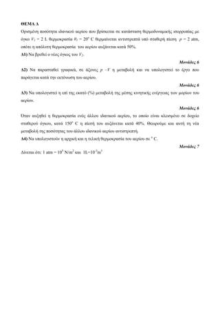 ΘΕΜΑ Δ 
Οπιζμένη ποζόηηηα ιδανικού αεπίος πος βπίζκεηαι ζε καηάζηαζη θεπμοδςναμικήρ ιζοπποπίαρ με 
όγκο V1 = 2 L θεπμοκπαζία θ1 = 20ο C θεπμαίνεηαι ανηιζηπεπηά ςπό ζηαθεπή πίεζη p = 2 atm, 
οπόηε η απόλςηη θεπμοκπαζία ηος αεπίος αςξάνεηαι καηά 50%. 
Δ1) Nα βπεθεί o νέορ όγκορ ηος V2. 
Μονάδες 6 
Δ2) Να παπαζηαθεί γπαθικά, ζε άξονερ p –V η μεηαβολή και να ςπολογιζηεί ηο έπγο πος 
παπάγεηαι καηά ηην εκηόνωζη ηος αεπίος. 
Μονάδες 6 
Δ3) Να ςπολογιζηεί η επί ηηρ εκαηό (%) μεηαβολή ηηρ μέζηρ κινηηικήρ ενέπγειαρ ηων μοπίων ηος 
αεπίος. 
Μονάδες 6 
Όηαν αςξηθεί η θεπμοκπαζία ενόρ άλλος ιδανικού αεπίος, ηο οποίο είναι κλειζμένο ζε δοσείο 
ζηαθεπού όγκος, καηά 150ο C η πίεζή ηος αςξάνεηαι καηά 40%. Θεωπούμε και αςηή ηη νέα 
μεηαβολή ηηρ ποζόηηηαρ ηος άλλος ιδανικού αεπίος ανηιζηπεπηή. 
Δ4) Να ςπολογιζηούν η απσική και η ηελική θεπμοκπαζία ηος αεπίος ζε ο C. 
Μονάδες 7 
Δίνεηαι όηι: 1 atm = 105 N/m2 και 1L=10-3m3 
 