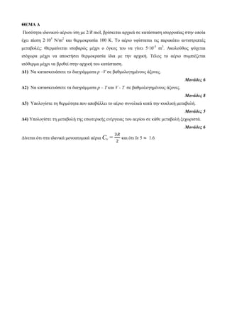 ΘΕΜΑ Δ 
Πνζόηεηα ηδαληθνύ αέξηνπ ίζε κε 2/R mol, βξίζθεηαη αξρηθά ζε θαηάζηαζε ηζνξξνπίαο ζηελ νπνία 
έρεη πίεζε 2∙105 N/m2 θαη ζεξκνθξαζία 100 Κ. Τν αέξην πθίζηαηαη ηηο παξαθάησ αληηζηξεπηέο 
κεηαβνιέο: Θεξκαίλεηαη ηζνβαξώο κέρξη ν όγθνο ηνπ λα γίλεη 5∙10-3 m3. Αθνινύζσο ςύρεηαη 
ηζόρσξα κέρξη λα απνθηήζεη ζεξκνθξαζία ίδηα κε ηελ αξρηθή. Τέινο ην αέξην ζπκπηέδεηαη 
ηζόζεξκα κέρξη λα βξεζεί ζηελ αξρηθή ηνπ θαηάζηαζε. 
Δ1) Να θαηαζθεπάζεηε ην δηαγξάκκαηα p –V ζε βαζκνινγεκέλνπο άμνλεο. 
Μονάδες 6 
Δ2) Να θαηαζθεπάζεηε ηα δηαγξάκκαηα p – Τ θαη V - T ζε βαζκνινγεκέλνπο άμνλεο. 
Μονάδες 8 
Δ3) Υπνινγίζηε ηε ζεξκόηεηα πνπ απνβάιιεη ην αέξην ζπλνιηθά θαηά ηελ θπθιηθή κεηαβνιή. 
Μονάδες 5 
Δ4) Υπνινγίζηε ηε κεηαβνιή ηεο εζσηεξηθήο ελέξγεηαο ηνπ αεξίνπ ζε θάζε κεηαβνιή μερσξηζηά. 
Μονάδες 6 
Δίλεηαη όηη ζηα ηδαληθά κνλναηνκηθά αέξηα Cv = 
θαη όηη ln 5 1.6 
 