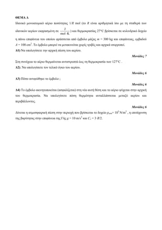 ΘΕΜΑ Δ 
Ιδαληθό κνλναηνκηθό αέξην πνζόηεηαο 1/R mol (ην R είλαη αξηζκεηηθά ίζν κε ηε ζηαζεξά ησλ 
ηδαληθώλ αεξίσλ εθθξαζκέλε ζε 
J 
mol K 
) θαη ζεξκνθξαζίαο 27°C βξίζθεηαη ζε θπιηλδξηθό δνρείν 
ε πάλσ επηθάλεηα ηνπ νπνίνπ θξάζζεηαη από έκβνιν κάδαο m = 300 kg θαη επηθάλεηαο, εκβαδνύ 
Α = 100 cm2. Τν έκβνιν κπνξεί λα κεηαθηλείηαη ρσξίο ηξηβέο θαη αξρηθά ηζνξξνπεί. 
Δ1) Να ππνινγίζεηε ηελ αξρηθή πίεζε ηνπ αεξίνπ. 
Μονάδες 7 
Σηε ζπλέρεηα ην αέξην ζεξκαίλεηαη αληηζηξεπηά έσο ηε ζεξκνθξαζία ησλ 127°C . 
Δ2). Να ππνινγίζεηε ηνλ ηειηθό όγθν ηνπ αεξίνπ. 
Μονάδες 6 
Δ3) Πόζν αλπςώζεθε ην έκβνιν ; 
Μονάδες 6 
Δ4) Τν έκβνιν αθηλεηνπνηείηαη (αζθαιίδεηαη) ζηε λέα απηή ζέζε θαη ην αέξην ςύρεηαη ζηελ αξρηθή 
ηνπ ζεξκνθξαζία. Να ππνινγίζεηε πόζε ζεξκόηεηα αληαιιάζζεηαη κεηαμύ αεξίνπ θαη 
πεξηβάιινληνο. 
Μονάδες 6 
Δίλεηαη ε αηκνζθαηξηθή πίεζε ζηελ πεξηνρή πνπ βξίζθεηαη ην δνρείν patm= 105 Ν/m2 , ε επηηάρπλζε 
ηεο βαξύηεηαο ζηελ επηθάλεηα ηεο Γήο g = 10 m/s2 θαη Cv = 3·R/2. 
 