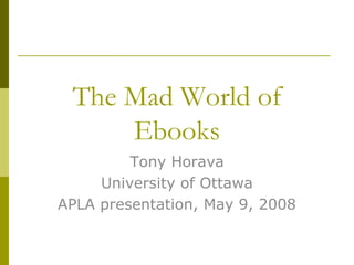 The Mad World of
     Ebooks
         Tony Horava
     University of Ottawa
APLA presentation, May 9, 2008
 