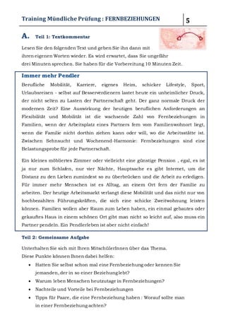 Training Mündliche Prüfung : FERNBEZIEHUNGEN 5 
A. Teil 1: Textkommentar 
Lesen Sie den folgenden Text und geben Sie ihn dann mit ihren 
eigenen Worten wieder. Es wird erwartet, dass Sie ungefähr 
drei Minuten sprechen. Sie haben für die Vorbereitung 10 Minuten Zeit. 
Immer mehr Pendler 
Berufliche Mobilität, Karriere, eigenes Heim, schicker Lifestyle, Sport, Urlaubsreisen - 
selbst auf Besserverdienern lastet heute ein unheimlicher Druck, der nicht selten zu Lasten 
der Partnerschaft geht. Der ganz normale Druck der modernen Zeit? Eine Auswirkung der 
heutigen beruflichen Anforderungen an Flexibilität und Mobilität ist die wachsende Zahl 
von Fernbeziehungen in Familien, wenn der Arbeitsplatz eines Partners fern vom 
Familienwohnort liegt, wenn die Familie nicht dorthin ziehen kann oder will, wo die 
Arbeitsstätte ist. Zwischen Sehnsucht und Wochenend-Harmonie: Fernbeziehungen sind 
eine Belastungsprobe für jede Partnerschaft. 
Ein kleines möbliertes Zimmer oder vielleicht eine günstige Pension , egal, es ist ja nur 
zum Schlafen, nur vier Nächte, Hauptsache es gibt Internet, um die Distanz zu den Lieben 
zumindest so zu überbrücken und die Arbeit zu erledigen. Für immer mehr Menschen ist 
es Alltag, an einem Ort fern der Familie zu arbeiten. Der heutige Arbeitsmarkt verlangt 
diese Mobilität und das nicht nur von hochbezahlten Führungskräften, die sich eine 
schicke Zweitwohnung leisten können. Familien wollen aber Raum zum Leben haben, ein 
einmal gebautes oder gekauftes Haus in einem schönen Ort gibt man nicht so leicht auf, 
also muss ein Partner pendeln. Ein Pendlerleben ist aber nicht einfach! 
Teil 2: Gemeinsame Aufgabe 
Unterhalten Sie sich mit Ihren MitschülerInnen über das Thema. 
Diese Punkte können Ihnen dabei helfen: 
 Hatten Sie selbst schon mal eine Fernbeziehung oder kennen Sie jemanden, der in 
so einer Beziehung lebt? 
 Warum leben Menschen heutzutage in Fernbeziehungen? 
 Nachteile und Vorteile bei Fernbeziehungen 
 Tipps für Paare, die eine Fernbeziehung haben : 
Worauf sollte man in einer Fernbeziehung achten? 
B. Teil 1: Textkommentar 
Lesen Sie den folgenden Text und geben Sie ihn dann mit ihren 
 