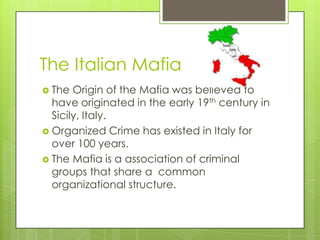 The Italian Mafia
 The  Origin of the Mafia was believed to
  have originated in the early 19th century in
  Sicily, Italy.
 Organized Crime has existed in Italy for
  over 100 years.
 The Mafia is a association of criminal
  groups that share a common
  organizational structure.
 