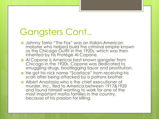 Gangsters Cont..
   Johnny Torrio “The Fox” was an Italian-American
    mobster who helped build the criminal empire known
    as the Chicago Outfit in the 1920s, which was then
    inherited by his Protégé Al Capone.
   Al Capone is Americas best known gangster from
    Chicago in the 1920s. Capone was dedicated to
    smuggling drugs, bootlegging liquor and prostitution.
   He got his nick name “Scarface” from receiving his
    scars after being attacked by a patrons brother.
   Albert Anastasia who is the chief executioner of
    murder, Inc., fled to America between 1917&1920
    and found himself wanting to work for one of the
    most important mafia families in the country,
    because of his passion for killing.
 