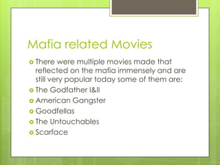 Mafia related Movies
 There   were multiple movies made that
  reflected on the mafia immensely and are
  still very popular today some of them are:
 The Godfather I&II
 American Gangster
 Goodfellas
 The Untouchables
 Scarface
 