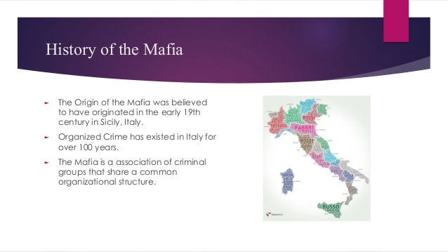 History of the Mafia
► The Origin of the Mafia was believed
to have originated in the early 19th
century in Sicily, Italy.
► Organized Crime has existed in Italy for
over 100 years.
► The Mafia is a association of criminal
groups that share a common
organizational structure.
 