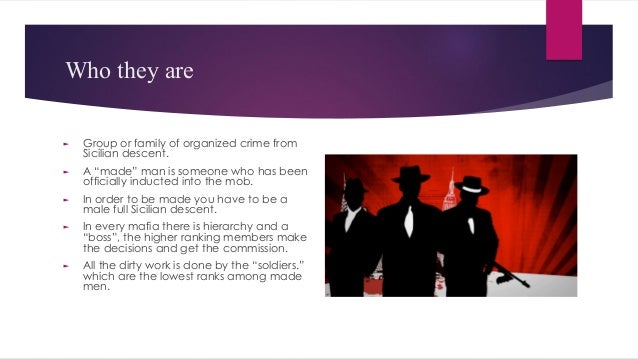 Who they are
► Group or family of organized crime from
Sicilian descent.
► A “made” man is someone who has been
officially inducted into the mob.
► In order to be made you have to be a
male full Sicilian descent.
► In every mafia there is hierarchy and a
“boss”, the higher ranking members make
the decisions and get the commission.
► All the dirty work is done by the “soldiers.”
which are the lowest ranks among made
men.
 