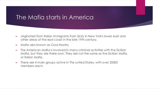 The Mafia starts in America
► originated from Italian immigrants from Sicily in New York's lower east and
other areas of the east coast in the late 19th century.
► Mafia also known as Cosa Nostra.
► The American Mafia is involved in many criminal activities with the Sicilian
Mafia, but they are there own. They are not the same as the Sicilian Mafia,
or Italian Mafia.
► There are 4 main groups active in The united States, with over 25000
members each.
 