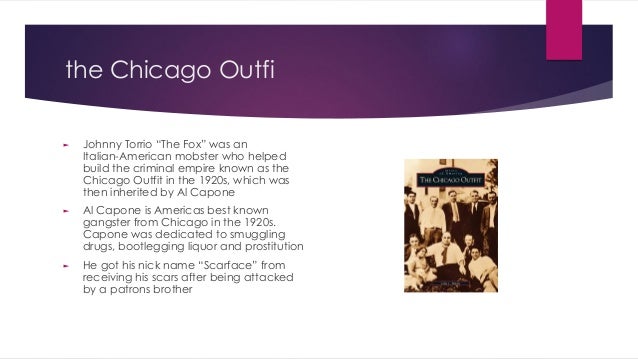 the Chicago Outfi
► Johnny Torrio “The Fox” was an
Italian-American mobster who helped
build the criminal empire known as the
Chicago Outfit in the 1920s, which was
then inherited by Al Capone
► Al Capone is Americas best known
gangster from Chicago in the 1920s.
Capone was dedicated to smuggling
drugs, bootlegging liquor and prostitution
► He got his nick name “Scarface” from
receiving his scars after being attacked
by a patrons brother
 