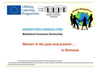 Liceul Tehnologic 
“Nicolae Ciorãnescu” 
Târgovişte 
GENDER ROLE INEQUALITIES 
Multilateral Comenius Partnership 
Women in the past and present … 
in Romania 
This project has been funded with support from the European Commission. 
This publication [communication] reflects the views only of the author, and the Commission cannot be held responsible for any use which may 
be made of the information contained therein. 
 