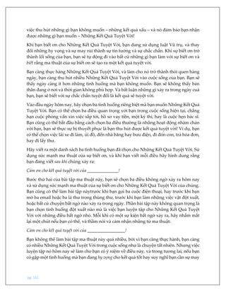 pg. 102
việc thu hút những gì bạn không muốn – những kết quả xấu – và nó đảm bảo bạn nhận
được những gì bạn muốn – Những Kết Quả Tuyệt Vời!
Khi bạn biết ơn cho Những Kết Quả Tuyệt Vời, bạn đang sử dụng luật Vũ trụ, và thay
đổi những hy vọng và sự may rủi thành sự tin tưởng và sự chắc chắn. Khi sự biết ơn trở
thành lối sống của bạn, bạn sẽ tự động đi vào bất cứ những gì bạn làm với sự biết ơn và
biết rằng ma thuật của sự biết ơn sẽ tạo ra một kết quả tuyệt vời.
Bạn càng thực hàng Những Kết Quả Tuyệt Vời, và làm cho nó trở thành thói quen hàng
ngày, bạn càng thu hút nhiều Những Kết Quả Tuyệt Vời vào cuộc sống của bạn. Bạn sẽ
thấy ngày càng ít hơn những tình huống mà bạn không muốn. Bạn sẽ không thấy bản
thân đang ở nơi và thời gian không phù hợp. Và bất luận những gì xảy ra trong ngày cuả
bạn, bạn sẽ biết với sự chắc chắn tuyệt đối là kết quả sẽ tuyệt vời.
Vào đầu ngày hôm nay, hãy chọn ba tình huống riêng biệt mà bạn muốn Những Kết Quả
Tuyệt Vời. Bạn có thể chọn ba điều quan trọng với bạn trong cuộc sống hiện tại, chẳng
hạn cuộc phỏng vấn xin việc sắp tới, hồ sơ vay tiền, một kỳ thi, hay là cuộc hẹn bác sĩ.
Bạn cũng có thể bắt đầu bằng cách chọn ba điều thường là những hoạt động nhàm chán
với bạn, bạn sẽ thực sự bị thuyết phục là bạn thu hút được kết quả tuyệt vời! Ví dụ, bạn
có thể chọn việc lái xe đi làm, ủi đồ, đến nhà băng hay bưu điện, đi đón con, trả hóa đơn,
hay đi lấy thư.
Hãy viết ra một danh sách ba tình huống bạn đã chọn cho Những Kết Quả Tuyệt Vời. Sử
dụng sức mạnh ma thuật của sự biết ơn, và khi bạn viết mỗi điều hãy hình dung rằng
bạn đang viết sau khi chúng xảy ra:
Cảm ơn cho kết quả tuyệt vời của ______________!
Bước thứ hai của bài tập ma thuật này, bạn sẽ chọn ba điều không ngờ xảy ra hôm nay
và sử dụng sức mạnh ma thuật của sự biết ơn cho Những Kết Quả Tuyệt Vời của chúng.
Bạn cũng có thể làm bài tập nàytrước khi bạn gọi ba cuộc điện thoại, hay trước khi bạn
mở ba email hoặc ba lá thư trong thùng thư, trước khi bạn làm những việc vặt đột xuất,
hoặc bất cứ chuyện bất ngờ nào xảy ra trong ngày. Phần bài tập này không quan trọng là
bạn chọn tình huống đột xuất nào mà là việc bạn luyện tập cho Những Kết Quả Tuyệt
Vời với những điều bất ngờ nhỏ. Mỗi khi có một sự kiện bất ngờ xảy ra, hãy nhắm mắt
lại một chút nếu bạn có thể, và thầm nói và cảm nhận những từ ma thuật:
Cảm ơn cho kết quả tuyệt vời của _________________!
Bạn không thể làm bài tập ma thuật này quá nhiều, bởi vì bạn càng thực hành, bạn càng
có nhiều Những Kết Quả Tuyệt Vời trong cuộc sống như là chuyện tất nhiên. Nhưng việc
luyện tập nó hôm nay sẽ làm cho bạn có ý niệm về điều này, và trong tương lai, nếu bạn
có gặp một tình huống mà bạn đang hy vọng cho kết quả tốt hay suy nghĩ bạn cần sự may
 