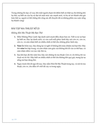 pg. 109
Trong những lời dạy cổ xưa, khi một người chạm tới điểm biết ơn thật sự cho không khí
họ thở, sự biết ơn của họ sẽ đạt tới một mức sức mạnh mới, và họ sẽ trở thành nhà giả
kim thật sự, người có thể chẳng tốn công sức để chuyển tất cả những phần của cuộc sống
họ thành vàng!
BÀI TẬP MA THUẬT SỐ 23
Không Khí Ma Thuật Mà Bạn Thở
1. Đếm Những Phúc Lành: lập danh sách mười điều được ban ơn. Viết ra tại sao bạn
lại biết ơn. Đọc lại danh sách, và vào cuối mỗi phúc lành hãy nói cảm ơn, cảm ơn,
cảm ơn, và cảm nhận biết ơn nhiều nhất có thể cho những phúc lành này.
2. Năm lần hôm nay, hãy dừng lại và nghĩ về không khí màu nhiệm mà bạn thở. Hãy
thở năm hơi tập trung, và cảm nhận cảm giác của không khí đi vào cơ thể bạn, và
cảm nhận niềm vui của việc thở ra.
3. Sau khi bạn đã thở năm hơi, hãy nói những từ ma thuật: Cảm ơn cho không khí ma
thuật mà tôi thở. Hãy biết ơn nhiều nhất có thể cho không khí quý giá, mang lại sự
sống mà bạn đang thở.
4. Ngay trước khi đi ngủ tối nay, hãy nắm Hòn Đá Ma Thuật trong tay, và nói từ ma
thuật, cảm ơn, cho điều tốt nhất đã xảy ra trong ngày.
 