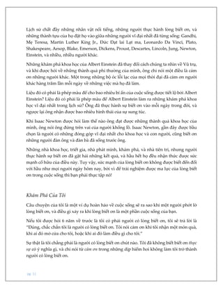 pg. 11
Lịch sử chất đầy những nhân vật nổi tiếng, những người thực hành lòng biết ơn, và
những thành tựu của họ đặt họ vào giữa những người vĩ đại nhất đã từng sống: Gandhi,
Mẹ Teresa, Martin Luther King Jr., Đức Đạt lai Lạt ma, Leonardo Da Vinci, Plato,
Shakespeare, Aesop, Blake, Emerson, Dickens, Proust, Descartes, Lincoln, Jung, Newton,
Einstein, và nhiều, nhiều người khác.
Những khám phá khoa học của Albert Einstein đã thay đổi cách chúng ta nhìn về Vũ trụ,
và khi được hỏi về những thành quả phi thường của mình, ông chỉ nói một điều là cảm
ơn những người khác. Một trong những bộ óc lỗi lạc của mọi thời đại đã cảm ơn người
khác hàng trăm lần mỗi ngày về những việc mà họ đã làm.
Liệu đó có phải là phép màu để cho bao nhiêu bí ẩn của cuộc sống được tiết lộ bởi Albert
Einstein? Liệu đó có phải là phép màu để Albert Einstein làm ra những khám phá khoa
học vĩ đại nhất trong lịch sử? Ông đã thực hành sự biết ơn vào mỗi ngày trong đời, và
ngược lại ông nhận được bao nhiêu hình thái của sự sung túc.
Khi Isaac Newton được hỏi làm thế nào ông đạt được những thành quả khoa học của
mình, ông nói ông đứng trên vai của người khổng lồ. Isaac Newton, gần đây được bầu
chọn là người có những đóng góp vĩ đại nhất cho khoa học và con người, cũng biết ơn
những người đàn ông và đàn bà đã sống trước ông.
Những nhà khoa học, triết gia, nhà phát minh, khám phá, và nhà tiên tri, nhưng người
thực hành sự biết ơn đã gặt hái những kết quả, và hầu hết họ đều nhận thức được sức
mạnh cố hữu của điều này. Tuy vậy, sức mạnh của lòng biết ơn không được biết đến đối
với hầu như mọi người ngày hôm nay, bởi vì để trải nghiệm được ma lực của lòng biết
ơn trong cuộc sống thì bạn phải thực tập nó!
Khám Phá Của Tôi
Câu chuyện của tôi là một ví dụ hoàn hảo về cuộc sống sẽ ra sao khi một người phớt lờ
lòng biết ơn, và điều gì xảy ra khi lòng biết ơn là một phần cuộc sống của bạn.
Nếu tôi được hỏi 6 năm về trước là tôi có phải người có lòng biết ơn, tôi sẽ trả lời là
“Đúng, chắc chắn tôi là người có lòng biết ơn. Tôi nói cảm ơn khi tôi nhận một món quà,
khi ai đó mở cửa cho tôi, hoặc khi ai đó làm điều gì cho tôi.”
Sự thật là tôi chẳng phải là người có lòng biết ơn chút nào. Tôi đã không biết biết ơn thực
sự có ý nghĩa gì, và chỉ nói từ cảm ơn trong những dịp hiếm hoi không làm tôi trở thành
người có lòng biết ơn.
 