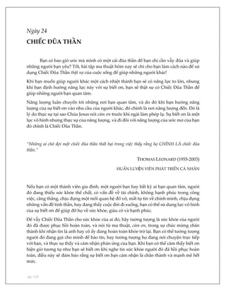 pg. 110
Ngày 24
CHIẾC ĐŨA THẦN
Bạn có bao giờ ước mà mình có một cái đũa thần để bạn chỉ cần vẫy đũa và giúp
những người bạn yêu? Tốt, bài tập ma thuật hôm nay sẽ chỉ cho bạn làm cách nào để sử
dụng Chiếc Đũa Thần thật sự của cuộc sống để giúp những người khác!
Khi bạn muốn giúp người khác một cách nhiệt thành bạn sẽ có năng lực to lớn, nhưng
khi bạn định hướng năng lực này với sự biết ơn, bạn sẽ thật sự có Chiếc Đũa Thần để
giúp những người bạn quan tâm.
Năng lượng luân chuyển tới những nơi bạn quan tâm, và do đó khi bạn hướng năng
lượng của sự biết ơn vào nhu cầu của người khác, đó chính là nơi năng lượng đến. Đó là
lý do thực sự tại sao Chúa Jesus nói cảm ơn trước khi ngài làm phép lạ. Sự biết ơn là một
lực vô hình nhưng thực sự của năng lượng, và đi đôi với năng lượng của ước mơ của bạn
đó chính là Chiếc Đũa Thần.
“Những ai chờ đợi một chiếc đũa thần thất bại trong việc thấy rằng họ CHÍNH LÀ chiếc đũa
thần.”
THOMAS LEONARD (1955-2003)
HUẤN LUYỆN VIÊN PHÁT TRIỂN CÁ NHÂN
Nếu bạn có một thành viên gia đình, một người bạn hay bất kỳ ai bạn quan tâm, người
đó đang thiếu sức khỏe thể chất, có vấn đề về tài chính, không hạnh phúc trong công
việc, căng thẳng, chịu đựng một mối quan hệ đổ vỡ, mất tự tin về chính mình, chịu đựng
những vấn đề tinh thần, hay đang thấy cuộc đời đi xuống, bạn có thể sử dụng lực vô hình
của sự biết ơn để giúp đỡ họ về sức khỏe, giàu có và hạnh phúc.
Để vẫy Chiếc Đũa Thần cho sức khỏe của ai đó, hãy tưởng tượng là sức khỏe của người
đó đã được phục hồi hoàn toàn, và nói từ ma thuật, cảm ơn, trong sự chúc mừng chân
thành khi nhận tin là anh hay cô ấy đang hoàn toàn khỏe trở lại. Bạn có thể tưởng tượng
người đó đang gọi cho mình để báo tin, hay tưởng tượng họ đang nói chuyện trực tiếp
với bạn, và thực sự thấy và cảm nhận phản ứng của bạn. Khi bạn có thể cảm thấy biết ơn
hiện giờ tương tự như bạn sẽ biết ơn khi nghe tin sức khỏe người đó đã hồi phục hoàn
toàn, điều này sẽ đảm bảo rằng sự biết ơn bạn cảm nhận là chân thành và mạnh mẽ hết
mức.
 