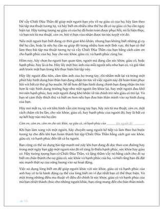 pg. 111
Để vẫy Chiếc Đũa Thần để giúp một người bạn yêu về sự giàu có của họ, hãy làm theo
bài tập ma thuật tương tự, và hãy biết ơn nhiều như thể họ đã có sự giàu có họ cần ngay
hiện tại. Hãy tưởng tượng sự giàu có của họ đã hoàn toàn được phục hồi, nó là hiện thực,
và bạn nói từ ma thuật, cảm ơn, bởi vì bạn vừa nhận được tin tức tuyệt vời đó.
Nếu một người bạn biết đang có thời gian khó khăn, nhưng bạn không biết những gì cụ
thể họ cần, hoặc là nếu họ cần sự giúp đỡ trong nhiều hơn một lĩnh vực, thì bạn có thể
làm theo bài tập ma thuật tương tự và vẫy Chiếc Đũa Thần của bạn bằng cách cảm ơn
cho hạnh phúc của họ, hay cho sức khỏe, giàu có, và hạnh phúc cùng lúc.
Hôm nay, hãy chọn ba người bạn quan tâm, người mà đang cần sức khỏe, giàu có, hoặc
hạnh phúc, hay là cả ba. Hãy lấy một bức ảnh của mỗi người nếu như bạn có, và giữ tấm
ảnh trước mặt bạn trong khi thực hiện bài tập này.
Hãy lấy người đầu tiên, cầm tấm ảnh của họ trong tay, rồi nhắm mắt lại và trong một
phút hãy hình dung bản thân bạn đang nhận tin tức về việc người này đã hoàn toàn phục
hồi với bất cứ thứ gì họ muốn. Sẽ dễ hơn để bạn hình dung chính bạn đang nhận tin tức
hơn là việc hình dung trường hợp như một người ốm khỏe lại, hay một người đau khổ
trở nên hạnh phúc, hay một người đang khó khăn về tài chính trở nên giàu có trở lại. Và
bạn sẽ cảm thấy thích thú và biết ơn hơn nếu bạn đưa bản thân mình vào sự hình dung
của bạn.
Hãy mở mắt ra, và với tấm hình vẫn còn trong tay bạn, hãy nói từ ma thuật, cảm ơn, một
cách chậm rãi ba lần, cho sức khỏe, giàu có, hay hạnh phúc của người đó, hay là bất cứ
sự kết hợp nào mà họ cần:
Cảm ơn, cảm ơn, cảm ơn cho sức khỏe, sự giàu có, và hạnh phúc của tên người đó .
Khi bạn làm xong với một người, hãy chuyển sang người kế tiếp và làm theo hai bước
tương tự cho đến khi bạn hoàn thành bài tập Chiếc Đũa Thần bằng cách gửi sức khỏe,
giàu có, và hạnh phúc đến tất cả ba người.
Bạn cũng có thể sử dụng bài tập mạnh mẽ này khi bạn đang đi dọc theo con đường hay
trong một ngày bạn gặp một người nào đó rõ ràng là thiếu hạnh phúc, sức khỏe hay giàu
có. Hãy tưởng tượng bạn có Chiếc Đũa Thần, và lặng thầm vẫy nó bằng cách cho đi sự
biết ơn chân thành cho sự giàu có, sức khỏe và hạnh phúc của họ, và biết rằng bạn đã đặt
sức mạnh thật sự của năng lượng vào sự hoạt động.
Việc sử dụng lòng biết ơn để giúp người khác với sức khỏe, giàu có và hạnh phúc của
anh hay cô ta là hành động cụ thể của lòng biết ơn vĩ đại nhất bạn có thể thực hiện. Và
một trong những điều ma thuật về điều đó chính là sức khỏe, giàu có và hạnh phúc của
mà bạn nhiệt thành chúc cho những người khác, bạn cũng mang đến cho bản thân mình.
 